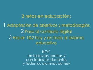 3 retos en educación:
1 Adaptación de objetivos y metodologías
        2 Paso al contexto digital
   3 Hacer 1&2 hoy y en todo el sistema
                educativo

                     HOY,
            en todos los centros y
           con todos los docentes
         y todos los alumnos de hoy
 