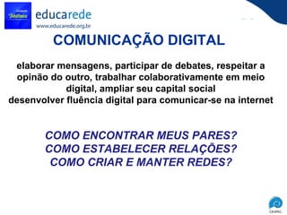COMUNICAÇÃO DIGITAL   elaborar mensagens, participar de debates, respeitar a opinão do outro, trabalhar colaborativamente em meio digital, ampliar seu capital social desenvolver fluência digital para comunicar-se na internet   COMO ENCONTRAR MEUS PARES? COMO ESTABELECER RELAÇÕES? COMO CRIAR E MANTER REDES? 