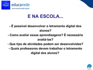 E NA ESCOLA... - É possível desenvolver o letramento digital dos alunos? - Como avaliar essas aprendizagens? É necessário avaliá-las? - Que tipo de atividades podem ser desenvolvidas? - Quais professores devem trabalhar o letramento digital dos alunos?  