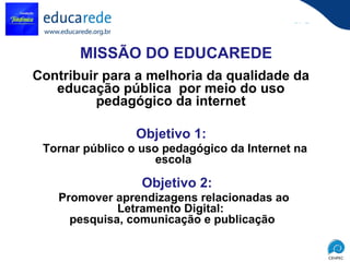 MISSÃO DO EDUCAREDE Contribuir para a melhoria da qualidade da educação pública  por meio do uso pedagógico da internet Tornar público o uso pedagógico da Internet na escola  Promover aprendizagens relacionadas ao Letramento Digital:  pesquisa, comunicação e publicação Objetivo 1: Objetivo 2: 