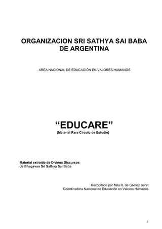 ORGANIZACION SRI SATHYA SAI BABA
         DE ARGENTINA


            AREA NACIONAL DE EDUCACIÓN EN VALORES HUMANOS




                      “EDUCARE”
                       (Material Para Círculo de Estudio)




Material extraído de Divinos Discursos
de Bhagavan Sri Sathya Sai Baba




                                            Recopilado por Mila R. de Gómez Beret
                           Coordinadora Nacional de Educación en Valores Humanos




                                                                                1
 