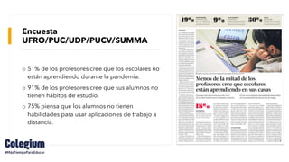 Encuesta
UFRO/PUC/UDP/PUCV/SUMMA
o 51% de los profesores cree que los escolares no
están aprendiendo durante la pandemia.
o 91% de los profesores cree que sus alumnos no
tienen hábitos de estudio.
o 75% piensa que los alumnos no tienen
habilidades para usar aplicaciones de trabajo a
distancia.
 