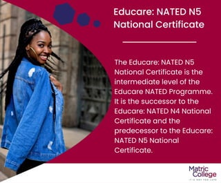 Educare: NATED N5
National Certificate
The Educare: NATED N5
National Certificate is the
intermediate level of the
Educare NATED Programme.
It is the successor to the
Educare: NATED N4 National
Certificate and the
predecessor to the Educare:
NATED N5 National
Certificate.
 