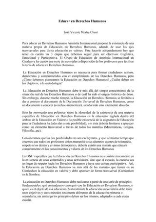 Educar en Derechos Humanos


                                  José Vicente Mestre Chust


Para educar en Derechos Humanos Amnistía Internacional propone la existencia de una
materia propia de Educación en Derechos Humanos, además de usar los ejes
transversales para dicha educación en valores. Para hacerlo adecuadamente hay que
tener en cuenta las 3 etapas que debemos seguir para ser efectivos: Cognitiva,
Emocional y Participativa. El Grupo de Educación de Amnistía Internacional en
Catalunya ha creado una serie de materiales a disposición de los profesores para facilitar
la tarea de educar en Derechos Humanos.

 La Educación en Derechos Humanos es necesaria para formar ciudadanos activos,
demócratas y comprometidos con el cumplimiento de los Derechos Humanos, pero
¿Cómo debemos plantearnos la Educación en Derechos Humanos? ¿Cuáles deben ser
los objetivos, o la metodología?

 La Educación en Derechos Humanos debe ir más allá del simple conocimiento de la
situación real de los Derechos Humanos o de cuál ha sido el origen histórico de éstos.
Sin embargo, durante mucho tiempo, la Educación en Derechos Humanos se limitaba a
dar a conocer el documento de la Declaración Universal de Derechos Humanos, como
un documento a conocer (o incluso memorizar), siendo todo esto totalmente absurdo.

Esto ha provocado una polémica sobre la idoneidad de la existencia de una materia
específica de Educación en Derechos Humanos en la educación reglada dentro del
ámbito de la Educación en Valores ( la posible existencia de la asignatura de Educación
para la Ciudadanía ha dado alas a esta posibilidad), o si ésta debería limitarse a aparecer
como un elemento transversal a través de todas las materias (Matemáticas, Lengua,
Filosofía...etc).

Consideramos que las dos posibilidades no son excluyentes, y que, al mismo tiempo que
creemos que todos los profesores deben transmitir a sus alumnos valores de tolerancia,
respeto a los demás y civismo democrático, debería existir una materia que educara
concretamente en los conocimientos y valores de los Derechos Humanos

La ONU especifica que la Educación en Derechos Humanos no consiste únicamente en
la existencia de unos contenidos y unas actividades, sino que el espacio, la escuela sea
un lugar de respeto hacia los Derechos Humanos y haya una cultura participativa. Así,
la Educación en Derechos Humanos va más allá de las materias que tienen en su
Curriculum la educación en valores y debe aparecer de forma transversal (Curriculum
en la Sombra).

 La educación en Derechos Humanos debe realizarse a partir de una serie de principios
fundamentales: qué pretendemos conseguir con las Educación en Derechos Humanos, y
quién es el objeto de esa educación. Naturalmente la educación universitaria debe tener
unos objetivos y unos métodos totalmente diferentes de la educación primaria o
secundaria, sin embargo los principios deben ser los mismos, adaptados a cada etapa
escolar.
 