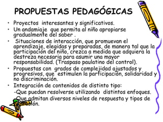 PROPUESTAS PEDAGÓGICAS
• Proyectos interesantes y significativos.
• Un andamiaje que permita al niño apropiarse
  gradualmente del saber .
• Situaciones de interacción, que promuevan el
  aprendizaje, elegidas y preparadas, de manera tal que la
  participación del niño, crezca a medida que adquiera la
  destreza necesaria para asumir una mayor
  responsabilidad. (Traspaso paulatino del control).
• Propuestas con grados de complejidad ajustados y
  progresivos, que estimulen la participación, solidaridad y
  no discriminación.
• Integración de contenidos de distinto tipo:
  -Que puedan resolverse utilizando distintos enfoques.
  -Que admitan diversos niveles de respuesta y tipos de
  expresión.
 