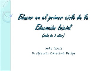 Educar en el primer ciclo de la
       Educación Inicial
           (sala de 2 años)

              Año 2012
      Profesora: Carolina Felipe
 