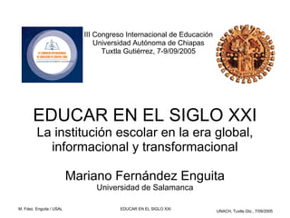 III Congreso Internacional de Educación
                                Universidad Autónoma de Chiapas
                                  Tuxtla Gutiérrez, 7-9/09/2005




       EDUCAR EN EL SIGLO XXI
         La institución escolar en la era global,
           informacional y transformacional

                          Mariano Fernández Enguita
                               Universidad de Salamanca

M. Fdez. Enguita / USAL               EDUCAR EN EL SIGLO XXI
                                                                      UNACH, Tuxtla Gtz., 7/09/2005
 