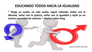 CAMINANDO JUNTOS HACIA LA IGUADAD
EDUCANDO TODOS HACIA LA IGUALDAD
“ Tengo un sueño, un solo sueño, seguir soñando. Soñar con la
libertad, soñar con la justicia, soñar con la igualdad y ojalá ya no
tuviera necesidad de soñarlas “. Martin Luther King
Autora: Carolina Part Julio
 