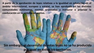 A partir de la aprobación de leyes relativas a la igualdad en educación en el
ámbito internacional, europeo y estatal, se han aprobado en las distintas
comunidades autónomas, normas orientadas a instaurar o priorizar la
coeducación en su sistema educativo.
Sin embargo, el desarrollo de estas leyes no se ha producido
por igual en todos los territorios.
 