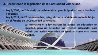 4. Recorriendo la legislación de la Comunidad Valenciana.
• Ley 9/2003, de 2 de abril, de la Generalitat, para la igualdad entre hombres
y mujeres.
• Ley 7/2012, de 23 de noviembre, Integral contra la Violencia sobre la Mujer
en el Ámbito de la Comunidad Valenciana.
La normativa y la ley marcan las pautas de educación en
igualdad, pero no delimitan los criterios adecuados para
definir una acción educativa de igualdad como una buena
práctica.
 