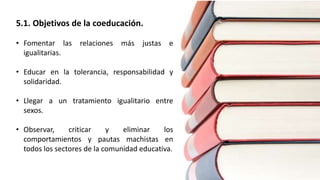 5.1. Objetivos de la coeducación.
• Fomentar las relaciones más justas e
igualitarias.
• Educar en la tolerancia, responsabilidad y
solidaridad.
• Llegar a un tratamiento igualitario entre
sexos.
• Observar, criticar y eliminar los
comportamientos y pautas machistas en
todos los sectores de la comunidad educativa.
 