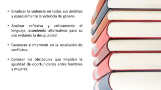 • Erradicar la violencia en todos sus ámbitos
y especialmente la violencia de género.
• Analizar reflexiva y críticamente el
lenguaje, asumiendo alternativas para su
uso evitando la desigualdad.
• Favorecer e intervenir en la resolución de
conflictos.
• Conocer los obstáculos que impiden la
igualdad de oportunidades entre hombres
y mujeres.
 