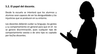 5.2. El papel del docente.
Desde la escuela se intentará que los alumnos y
alumnas sean capaces de ver las desigualdades y las
injusticias que se producen en su entorno.
Los docentes deberán cuidar su lenguaje, los gestos
y su comportamiento en general para que en él no
se genere discriminación, pues cualquier tipo de
comportamiento sexista o de otro tipo es captado
por los/las discentes.
 