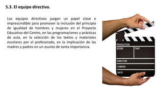 5.3. El equipo directivo.
Los equipos directivos juegan un papel clave e
imprescindible para promover la inclusión del principio
de igualdad de hombres y mujeres en el Proyecto
Educativo del Centro, en las programaciones y prácticas
de aula, en la selección de los textos y materiales
escolares por el profesorado, en la implicación de las
madres y padres en un asunto de tanta importancia.
 
