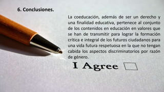 6. Conclusiones.
La coeducación, además de ser un derecho y
una finalidad educativa, pertenece al conjunto
de los contenidos en educación en valores que
se han de transmitir para lograr la formación
crítica e integral de los futuros ciudadanos para
una vida futura respetuosa en la que no tengan
cabida los aspectos discriminatorios por razón
de género.
 