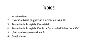 ÍNDICE
1. Introducción.
2. El cambio hacia la igualdad empieza en las aulas.
3. Recorriendo la legislación estatal.
4. Recorriendo la legislación de la Comunidad Valenciana (CV).
5. ¿Preparados para coeducar?.
6. Conclusiones.
 