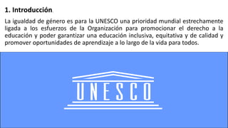 La igualdad de género es para la UNESCO una prioridad mundial estrechamente
ligada a los esfuerzos de la Organización para promocionar el derecho a la
educación y poder garantizar una educación inclusiva, equitativa y de calidad y
promover oportunidades de aprendizaje a lo largo de la vida para todos.
1. Introducción.
 