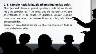 2. El cambio hacia la igualdad empieza en las aulas.
El profesorado tiene un peso importante en la educación de
los y las estudiantes. Y sin duda, uno de los retos a los que
se enfrenta, es el de educar en igualdad. Educar lejos de
mandatos sociales, de estereotipos y roles, de ideas
preconcebidas.
Educar en igualdad ha de ser un objetivo común en toda la
comunidad educativa.
 