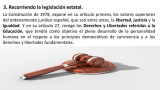 3. Recorriendo la legislación estatal.
La Constitución de 1978, expone en su artículo primero, los valores superiores
del ordenamiento jurídico español, que son entre otros, la libertad, justicia y la
igualdad. Y en su artículo 27, recoge los Derechos y Libertades referidas a la
Educación, que tendrá como objetivo el pleno desarrollo de la personalidad
humana en el respeto a los principios democráticos de convivencia y a los
derechos y libertades fundamentales.
 