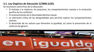 3.1. Ley Orgánica de Educación 2/2006 (LOE).
Se reconocen como fines de la educación:
• El rechazo a la violencia, los prejuicios, los comportamientos sexistas y la resolución
pacífica de los conflictos.
• El reconocimiento de la diversidad afectivo-sexual.
• La valoración crítica de las desigualdades que permita superar los comportamientos
sexistas.
• El desarrollo de los valores que fomenten la igualdad, así como la prevención de la
violencia de género.
 
