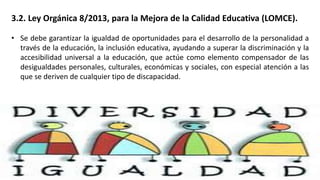 3.2. Ley Orgánica 8/2013, para la Mejora de la Calidad Educativa (LOMCE).
• Se debe garantizar la igualdad de oportunidades para el desarrollo de la personalidad a
través de la educación, la inclusión educativa, ayudando a superar la discriminación y la
accesibilidad universal a la educación, que actúe como elemento compensador de las
desigualdades personales, culturales, económicas y sociales, con especial atención a las
que se deriven de cualquier tipo de discapacidad.
 