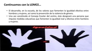 Continuamos con la LOMCE…
• El desarrollo, en la escuela, de los valores que fomenten la igualdad efectiva entre
hombres y mujeres, así como la prevención de la violencia de género.
• Una vez constituido el Consejo Escolar del centro, éste designará una persona que
impulse medidas educativas que fomenten la igualdad real y efectiva entre hombres
y mujeres.
 