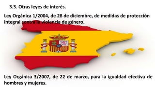 3.3. Otras leyes de interés.
Ley Orgánica 1/2004, de 28 de diciembre, de medidas de protección
integral contra la violencia de género.
Ley Orgánica 3/2007, de 22 de marzo, para la igualdad efectiva de
hombres y mujeres.
 