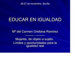 26-27 de noviembre, Sevilla




EDUCAR EN IGUALDAD

 Mª del Carmen Orellana Ramírez
          -------- - --------
   Mujeres, de objeto a sujeto.
 Límites y oportunidades para la
           igualdad real
 