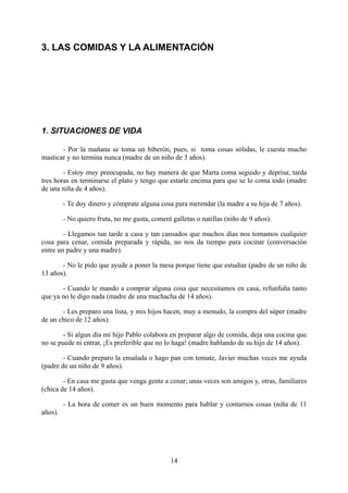 3. LAS COMIDAS Y LA ALIMENTACIÓN




1. SITUACIONES DE VIDA

       - Por la mañana se toma un biberón, pues, si toma cosas sólidas, le cuesta mucho
masticar y no termina nunca (madre de un niño de 3 años).

        - Estoy muy preocupada, no hay manera de que Marta coma seguido y deprisa; tarda
tres horas en terminarse el plato y tengo que estarle encima para que se lo coma todo (madre
de una niña de 4 años).

         - Te doy dinero y cómprate alguna cosa para merendar (la madre a su hija de 7 años).

         - No quiero fruta, no me gusta, comeré galletas o natillas (niño de 9 años).

        - Llegamos tan tarde a casa y tan cansados que muchos días nos tomamos cualquier
cosa para cenar, comida preparada y rápida, no nos da tiempo para cocinar (conversación
entre un padre y una madre).

       - No le pido que ayude a poner la mesa porque tiene que estudiar (padre de un niño de
13 años).

       - Cuando le mando a comprar alguna cosa que necesitamos en casa, refunfuña tanto
que ya no le digo nada (madre de una muchacha de 14 años).

       - Les preparo una lista, y mis hijos hacen, muy a menudo, la compra del súper (madre
de un chico de 12 años).

       - Si algun día mi hijo Pablo colabora en preparar algo de comida, deja una cocina que
no se puede ni entrar, ¡Es preferible que no lo haga! (madre hablando de su hijo de 14 años).

        - Cuando preparo la ensalada o hago pan con tomate, Javier muchas veces me ayuda
(padre de un niño de 9 años).

        - En casa me gusta que venga gente a cenar; unas veces son amigos y, otras, familiares
(chica de 14 años).

         - La hora de comer es un buen momento para hablar y contarnos cosas (niña de 11
años).




                                                14
 