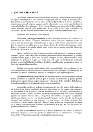 2. ¿DE QUÉ HABLAMOS?

       Las comidas y todo lo que hace referencia a la comida y a la alimentación constituyen
un aspecto importante de la vida familiar, y ocupa gran parte del tiempo de su convivencia.
Las comidas y la alimentación son una buena oportunidad para educar en hábitos saludables y
de autonomía personal, así como aspectos sociales relacionados con la convivencia familiar y la
responsabilidad por la propia salud y la del entorno. No queremos hablar sólo de la comida en
cuanto alimento, sino de todo aquello que, de un modo u otro, hace referencia a la
oportunidad que nos brinda la alimentación como espacio educativo para nuestros hijos.

        Trataremos básicamente de cuatro aspectos.

        Los hábitos y las responsabilidades. Cuando pensamos acerca de las comidas y la
alimentación, nos vienen a la memoria una serie de hábitos asociados a este tema: lavarse las
manos antes de las comidas, sentarse bien en la mesa y no levantarse continuamente, coger
bien los cubiertos, no hablar con la boca llena o lavarse los dientes al terminar de comer.
Éstos, y otros que se les podrían añadir, hacen posible que se puedan consolidar hábitos de
higiene, de convivencia, etc.

        Existen, también, una serie de tareas que deben realizarse antes y después de sentarse
a la mesa y poder comer. Hay que ir a comprar, preparar la comida, poner la mesa; y, después
de haber comido, quitar la mesa, lavar los platos y arreglar la cocina. Hablar acerca de cómo
se reparten los quehaceres en casa y de cómo cada cual, según sus posibilidades, asume una
parte de la responsabilidad de los trabajos domésticos, puede ayudar a organizarse mejor y a
hacer que todos colaboren en ellos.

        También tiene que ver con los hábitos y las responsabilidades todo lo referente al trato
de los desperdicios y los residuos que se generan a partir de los envases y el embalaje de los
alimentos. Se trata de un tema que, debido a su complejidad, sólo dejamos apuntado.

        Los aspectos sociales y relacionales. El encuentro familiar entorno a la mesa contiene
fuertes elementos de cohesión familiar, por su riqueza de intercambio y porque permite
establecer un seguimiento de las preocupaciones y situaciones de los miembros de la familia,
de modo que cada uno se sienta partícipe de lo que le pasa al otro.

        Las comidas pueden ser un buen momento para invitar a los amigos de los padres, a
los amigos de los hijos, a los abuelos, a los tíos, a los primos, etc. Se trata de crear un espacio
de intercambio, a fin de conocer distintas maneras de vivir, realidades, planteamientos y
situaciones diversas. Resulta un marco de enriquecimiento personal. Nos facilita compartir
aquello que tenemos con los demás. Nos permite estar atentos a sus gustos y prepararles
aquello que sabemos que les va a satisfacer cuando vengan a nuestra casa. Es una forma de
compartir con confianza lo que tenemos y lo que somos. Las fiestas familiares (los
onomásticos, los aniversarios, Navidad y Pascua) hacen posible que nos sentemos alrededor
de la mesa y nos encontremos de nuevo con la familia, a la que, por falta de tiempo, no
podemos ver demasiado a menudo.

        La dieta y los alimentos. Cuando en el Museo de Historia de Cataluña se montó la
exposición “Temps de Monestirs”, existía una parte dedicada a la alimentación. Los monjes,
hacia el año 1000, tenían estructurada su dieta de la manera siguiente:



                                                15
 