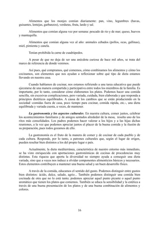 Alimentos que los monjes comían diariamente: pan, vino, legumbres (havas,
guisantes, lentejas, garbanzos), verduras, fruta, lardo y sal.

       Alimentos que comían alguna vez por semana: pescado de rio y de mar; queso, huevos
y mantequilla.

        Alimentos que comían alguna vez al año: animales cebados (pollos, ocas, gallinas),
miel, pimienta y canela.

       Tenían prohibida la carne de cuadrúpedos.

       A pesar de que no deja de ser una anécdota curiosa de hace mil años, se trata del
marco de referencia de donde venimos.

       Así pues, qué compramos, qué comemos, cómo combinamos los alimentos y cómo los
cocinamos, son elementos que nos ayudan a reflexionar sobre qué tipo de dieta estamos
llevando en nuestra casa.

        Cuando hablamos de cocinar, nos estamos refiriendo a una tarea educativa que puede
ejecutarse de una manera compartida y participativa entre todos los miembros de la familia. Es
importante, por lo tanto, considerar cómo elaboramos los platos. Podemos hacer una comida
sencilla, sin excesivas complicaciones, pero variada, cuidada, bien elaborada y que responda a
principios dietéticos equilibrados. A causa de los cambios que se están produciendo en la
sociedad -comidas fuera de casa, poco tiempo para cocinar, comida rápida, etc.-, una dieta
equilibrada y variada cuesta, a veces, de mantener.

       La gastronomía y los aspectos culturales. En nuestra cultura, comer juntos, celebrar
los acontecimientos familiares y de amigos sentados alrededor de la mesa, resulta uno de los
ritos más consolidados. Los padres podemos hacer valorar a los hijos y a las hijas dichas
reuniones, a la vez que podemos apreciar juntos el placer de la buena comida y la ilusión de
su preparación, pues todos gozamos de ello.

       La gastronomía es el fruto de la manera de comer y de cocinar de cada pueblo y de
cada cultura. Responde, por lo tanto, a patrones culturales que, según el lugar de origen,
pueden resultar bien distintos a los del propio lugar o país.

        Actualmente, la dieta mediterránea, característica de nuestro entorno más inmediato,
se ha visto enriquecida con aportaciones gastronómicas de cocinas de procedencias muy
distintas. Esta riqueza que aporta la diversidad no siempre ayuda a conseguir una dieta
variada, sino que a veces nos induce a olvidar componentes alimenticios básicos y necesarios.
Estos elementos contribuyen a mantener una buena salud y un buen desarrollo físico.

        A través de la comida, educamos el sentido del gusto. Podemos distinguir entre gustos
bien distintos: ácido, dulce, salado, agrio... También podemos distinguir una comida bien
cocinada de otra que no lo está tanto; podemos apreciar aquel punto picante o aquel punto
aromático que tienen los platos que comemos. También se educa la sensibilidad y la estética a
través de una buena presentación de los platos y de una buena combinación de alimentos y
colores.




                                             16
 