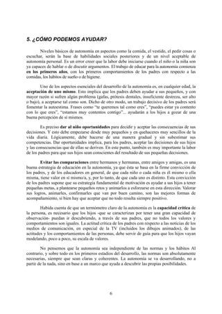 5. ¿CÓMO PODEMOS AYUDAR?

       Niveles básicos de autonomía en aspectos como la comida, el vestido, el pedir cosas o
escuchar, serán la base de habilidades sociales posteriores y de un nivel aceptable de
autonomía personal. Es un error creer que la labor debe iniciarse cuando el niño o la niña son
ya capaces de hablar o de discutir argumentos. El trabajo de educar para la autonomía comienza
en los primeros años, con los primeros comportamientos de los padres con respecto a las
comidas, los hábitos de sueño o de higiene.

        Uno de los aspectos esenciales del desarrollo de la autonomía es, en cualquier edad, la
aceptación de uno mismo. Esto implica que los padres deben ayudar a sus pequeños, y con
mayor razón si sufren algún problema (gafas, prótesis dentales, insuficiente destreza, ser alto
o bajo), a aceptarse tal como son. Dicho de otro modo, un trabajo decisivo de los padres será
fomentar la autoestima. Frases como “te queremos tal como eres”, “puedes estar ya contento
con lo que eres”, “estamos muy contentos contigo”... ayudarán a los hijos a gozar de una
buena percepción de sí mismos.

        Es preciso dar al niño oportunidades para decidir y aceptar las consecuencias de sus
decisiones. Y esto debe empezarse desde muy pequeños y en quehaceres muy sencillos de la
vida diaria. Lógicamente, debe hacerse de una manera gradual y sin subestimar sus
competencias. Dar oportunidades implica, para los padres, aceptar las decisiones de sus hijos
y las consecuencias que de ellas se deriven. En este punto, también es muy importante la labor
de los padres para que sus hijos sean conscientes del resultado de sus pequeñas decisiones.

        Evitar las comparaciones entre hermanos y hermanas, entre amigos y amigas, es una
buena estrategia de educación en la autonomía, ya que ésta se basa en la firme convicción de
los padres, y de los educadores en general, de que cada niño o cada niña es él mismo o ella
misma, tiene valor en sí mismo/a, y, por lo tanto, de que cada uno es distinto. Esta convicción
de los padres supone que su estrategia fundamental de motivación es ayudar a sus hijos a tener
pequeñas metas, a plantearse pequeños retos y animarlos a esforzarse en esta dirección. Valorar
sus logros, animarles, confirmarles que van por buen camino, son las mejores formas de
acompañamiento, si bien hay que aceptar que no todo resulta siempre positivo.

        Habida cuenta de que un termómetro claro de la autonomía es la capacidad crítica de
la persona, es necesario que los hijos -que se caracterizan por tener una gran capacidad de
observación- puedan ir descubriendo, a través de sus padres, que no todos los valores y
comportamientos son iguales. La actitud crítica de los padres con respecto a las noticias de los
medios de comunicación, en especial de la TV (incluidos los dibujos animados), de las
actitudes y los comportamientos de las personas, debe servir de guía para que los hijos vayan
modelando, poco a poco, su escala de valores.

        No pensemos que la autonomía sea independiente de las normas y los hábitos Al
contrario, y sobre todo en los primeros estadios del desarrollo, las normas son absolutamente
necesarias, siempre que sean claras y coherentes. La autonomía se va desarrollando, no a
partir de la nada, sino en base a un marco que ayuda a descubrir las propias posibilidades.




                                               6
 