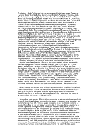Creatividad y de la Federación Latinoamericana de Orientadores para el Desarrollo
Humano; doctor Orlando Batista Carrera, miembro de la Asociación Mexicana de la
Creatividad, asesor pedagógico y científico de la Asociación Calpulli de los niños;
doctor Mauro Rodríguez Estrada, creador de la Asociación Mexicana de Creatividad;
doctora María Ana Rodríguez, profesora del Master de Creatividad de la Universidad
de Santiago de Compostela; maestro Guillermo Tapia García, coordinador de la
Maestría en Educación de la Universidad Iberoamericana de León, Guanajuato;
maestro José Luis Díaz Vega, Premio Nacional "Mexicano Creativo" y Premio
Nacional en Juguete Didáctico otorgado por la Universidad Tecnológica de León;
maestra María de los Dolores Valadez Sierra, creadora del Programa de Atención a
Niños Superdotados y del primer Diplomado en Educación Especial del Departamento
de Psicología Aplicada del Centro Universitario de Ciencias de la Salud de la
Universidad de Guadalajara; maestra Silvia Valencia Abundis, jefa del Departamento
de Psicología Aplicada del Centro Universitario de Ciencias de la Salud de la
Universidad de Guadalajara; Pedro Solís Cámara Reséndiz, uno de los investigadores
mexicanos más prestigiosos a escala internacional en el campo de los estilos
cognitivos y actitudes de paternidad; maestro Omar Trujillo Grass, uno de los
principales exponentes del tema de Geriatría y Creatividad en el Centro
Iberoamericano de Geriatría en La Habana Cuba; maestra Alma Cervantes, asesora
del Palacio de Bellas Artes, miembro de la Mesa Directiva de la Sociedad Mexicana
de la Creatividad; Ramiro Humberto Albarrán Romero, coordinador de los programas
de Maestría Vía Satélite de la Universidad Tecnológica de México y director de
Desarrollo Académico del Tecnológico de Monterrey, campus Toluca; Gloria Simcha
de Ruben, pionera y fundadora de la profesión de Terapia de Movimiento en EU e
Hispanoamérica; Lilian Dabdoub, representante en México de la Red Internacional de
Creatividad; Marga Iñíguez Tarragó, asesora del Ministerio de Educación de
Colombia; maestra Katia Bisol, consultora en organizaciones, trabaja actualmente
para la empresa Shering Ploug de Brasil; maestra Lilia Ponce, de la UNITEC de
México; Nidia Álvarez, profesora de la Universidad Pedagógica "José Martí" de
Camagüey y del Centro de Ciencias de la Educación de la Universidad de Camagüey;
Miguel C. Jarquín Marín, coordinador del Doctorado de Terapia Gestalt del Instituto de
Terapia Gestalt de Occidente. Dentro de los graduados de este diplomado, o que han
apoyado su puesta en marcha, encontramos a los siguientes compañeros: Antonio
Martínez Pérez, Carmen García Estrada, María Carmen Meléndrez, Agustín Silva
Villa, Eduardo Montelongo, Carlo Agassini Garibay, Guillermo Gutiérrez Padilla,
Rosario Leticia González, Martín Castellón, Laura Navarro, Enrique Rodríguez, Luz
Victoria Llamas, Heber Ávalos Gómez, Juan Barajas Godínez, Paula del Carmen
Contreras, Leticia del Carmen Rodríguez Villarreal, María del Pilar Reguillo Cruz.

6
  Estos consisten en cambios en la dinámica de razonamiento. Pueden ocurrir en una
clase provocados por uno de sus miembros al asumir una actitud problematizadora
durante la misma. En tal caso la dinámica grupal, pudiera decirse en lenguaje
figurado, que iba en el sentido de las manecillas del reloj y a partir de ese punto de
giro comienza a caminar en sentido contrario.

7
  Hemos observado que, en determinados momentos, un alumno provoca un punto de
giro en la dinámica afectiva y cognoscitiva del grupo. Lo logra con una pregunta o un
comentario que invita a la reflexión grupal respecto a lo que hasta ese momento se
había dicho; ello a su vez provoca un crecimiento en el resto del grupo, que invita a
buscar, explorar e investigar nuevas aristas del problema en cuestión, lo cual
enriquece la construcción del conocimiento que se venía dando hasta ese momento.
Pongamos un ejemplo: en un grupo de estudio, durante un seminario, se estaba
analizando el surgimiento del psicoanálisis; de pronto un estudiante comentó que no
le perecía confiable la exposición, pues se habían omitido algunos autores que
iniciaron dicha corriente, tales como Adler y Jung. Fue interesante captar que hasta
ese momento el razonamiento se movía en una dirección: aceptar como obvio todo lo
que se decía. A partir de la inquietud del estudiante, el pensamiento grupal tomó otro
rumbo. A los alumnos que introducen puntos de giro es necesario abrirles un espacio
como una oportunidad para mejorar el razonamiento y la creatividad del grupo.
 