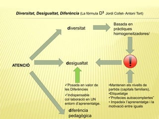 Diversitat, Desigualtat, Diferència (La fórmula D3 Jordi Collet- Antoni Tort)
ATENCIÓ
diversitat
Basada en
pràctiques
homogeneitzadores/
desigualtat
•Mantenen els nivells de
partida (capitals familiars),
•Etiquetatge
•“Profecies autoacomplertes”
• Impedeix l’aprenentatge i la
motivació entre iguals
diferència
pedagògica
Posada en valor de
les Diferències
Indispensable
col·laboració en UN
entorn d’aprenentatge.
 