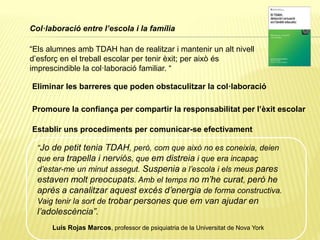 Col·laboració entre l’escola i la família
“Els alumnes amb TDAH han de realitzar i mantenir un alt nivell
d’esforç en el treball escolar per tenir èxit; per això és
imprescindible la col·laboració familiar. “
Eliminar les barreres que poden obstaculitzar la col·laboració
Promoure la confiança per compartir la responsabilitat per l’èxit escolar
Establir uns procediments per comunicar-se efectivament
“Jo de petit tenia TDAH, però, com que això no es coneixia, deien
que era trapella i nerviós, que em distreia i que era incapaç
d’estar-me un minut assegut. Suspenia a l’escola i els meus pares
estaven molt preocupats. Amb el temps no m’he curat, però he
après a canalitzar aquest excés d’energia de forma constructiva.
Vaig tenir la sort de trobar persones que em van ajudar en
l’adolescència”.
Luís Rojas Marcos, professor de psiquiatria de la Universitat de Nova York
 