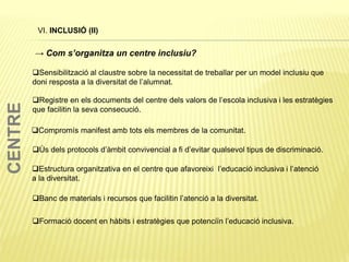 VI. INCLUSIÓ (II)
Sensibilització al claustre sobre la necessitat de treballar per un model inclusiu que
doni resposta a la diversitat de l’alumnat.
Registre en els documents del centre dels valors de l’escola inclusiva i les estratègies
que facilitin la seva consecució.
Ús dels protocols d’àmbit convivencial a fi d’evitar qualsevol tipus de discriminació.
Compromís manifest amb tots els membres de la comunitat.
Estructura organitzativa en el centre que afavoreixi l’educació inclusiva i l’atenció
a la diversitat.
Banc de materials i recursos que facilitin l’atenció a la diversitat.
Formació docent en hàbits i estratègies que potenciïn l’educació inclusiva.
→ Com s’organitza un centre inclusiu?
CENTRE
 