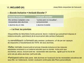 VI. INCLUSIÓ (IV)
→ Escola inclusiva = Inclusió Escolar ?
Escola Inclusiva Inclusió escolar
Els centres s’adapten a les
necessitats dels alumnes
“Juntos pero no revueltos”,
comprensivitat
L’alumne és un més L’alumne invisible
→ I al final, les prioritats
•Disponibilitat de recursos d’ordre personal, tècnic i material que actualment disposa el
sistema educatiu, optimització de la reconversió dels centres d’educació
•La sensibilització i la formació dels mestres i professors a fi de per ser capaços
de respondre a l’escolarització de TOTS els seus alumnes,
•Reflex normatiu d’acord amb el principi d’escola inclusiva on les mesures
adoptades condueixin a un sistema educatiu que no només inclou,sinó que
escolaritza, educa, d’acord amb les necessitats dels alumnes, igual que ho ha de fer
amb tots els altres alumnes i junt amb ells.
•Participació activa dels pares dels alumnes en l’avaluació de les necessitats educatives del
seus fills i en l’elaboració, revisió i avaluació continuada dels Plans personalitzats
Josep Maria Jarque/diari de l’educació
 