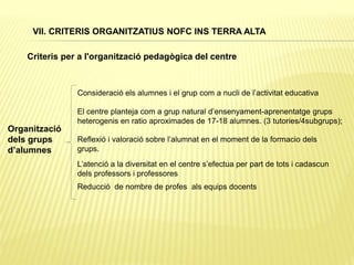 Criteris per a l'organització pedagògica del centre
Organització
dels grups
d’alumnes
El centre planteja com a grup natural d’ensenyament-aprenentatge grups
heterogenis en ratio aproximades de 17-18 alumnes. (3 tutories/4subgrups);
Consideració els alumnes i el grup com a nucli de l’activitat educativa
L’atenció a la diversitat en el centre s’efectua per part de tots i cadascun
dels professors i professores
Reducció de nombre de profes als equips docents
Reflexió i valoració sobre l’alumnat en el moment de la formacio dels
grups.
VII. CRITERIS ORGANITZATIUS NOFC INS TERRA ALTA
 