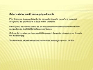 Criteris de formació dels equips docents
Priorització de la capacitat/voluntat per poder impartir més d'una materia i
assignació del professorat a pocs nivells diferents
Tutors/es més experimentats als cursos més estratègics (1r i 4t d'ESO)
Cultura del coneixement compartit i l'intercanvi d'experiencies entre els docents
del mateix equip
Participació de manera activa en els mecanismes de coordinacio i en la visió
compartida de la globalitat dels aprenentatges.
 