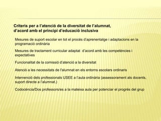 Criteris per a l’atenció de la diversitat de l’alumnat,
d’acord amb el principi d’educació inclusiva
Mesures de suport escolar en tot el procés d’aprenentatge i adaptacions en la
programació ordinària
Mesures de tractament curricular adaptat d’acord amb les competències i
expectatives
Funcionalitat de la comissió d’atenció a la diversitat
Atenció a les necessitats de l'alumnat en els entorns escolars ordinaris
Intervenció dels professionals USEE a l’aula ordinària (assessorament als docents,
suport directe a l’alumnat.)
Codocència/Dos professors/es a la mateixa aula per potenciar el progrés del grup
 