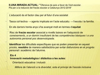 L’educació és el factor clau per al futur d’una societat
Tasca col·lectiva → agents implicats en l’acte educatiu → l’escola i la família.
En els darrers trenta anys s’ha avançat molt en termes d’equitat
Risc de fracàs escolar associat a nivells baixos en l’adquisició de
coneixements, a un domini insuficient de les competències bàsiques i a una
autonomia personal poc desenvolupada.
Identificar les dificultats específiques que es poden presentar en aquest
procés, resoldre de manera satisfactòria per evitar disfuncions en el progrés
personal i acadèmic de l’alumne.
Eix 4
Innovació metodològica i didàctica a les aules:
Orientació educativa i inclusió
Millora de l’atenció a la diversitat, sota el principi de l’escola inclusiva
II.UNA MIRADA ACTUAL: “Ofensiva de país a favor de l’èxit escolar.
Pla per a la reducció del fracàs escolar a Catalunya 2012-2018”
 