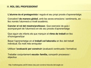III. ROL DEL PROFESSORAT
L’alumne és el protagonista i regula el seu propi procés d’aprenentatge.
Concebre’l de manera global, amb les seves emocions i sentiments, en
lloc només l’alumne/a a nivell acadèmic.
Canviar el rol del mestre/professor. Que exerceixi de guia i
acompanyant de l’alumne/a en els seu procés d’aprenentatge
Que siguin els infants els que marquin el ritme de treball en lloc
d’homogeneïtzar
Basar l’aprenentatge en el treball col·laboratiu en lloc del treball
individual. És molt més enriquidor
Utilitzar l’avaluació per construir (avaluació continuada i formativa)
Treballar conjuntament escola- família, compartir processos i
objectius
http://natibergada.cat/20-idees-clau-per-construir-lescola-del-segle-xxi
 