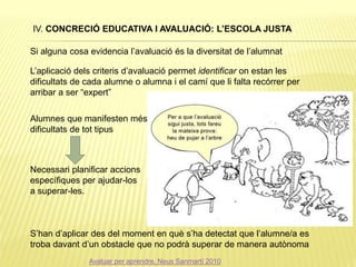IV. CONCRECIÓ EDUCATIVA I AVALUACIÓ: L’ESCOLA JUSTA
Si alguna cosa evidencia l’avaluació és la diversitat de l’alumnat
L’aplicació dels criteris d’avaluació permet identificar on estan les
dificultats de cada alumne o alumna i el camí que li falta recórrer per
arribar a ser “expert”
Alumnes que manifesten més
dificultats de tot tipus
Necessari planificar accions
específiques per ajudar-los
a superar-les.
S’han d’aplicar des del moment en què s’ha detectat que l’alumne/a es
troba davant d’un obstacle que no podrà superar de manera autònoma
Avaluar per aprendre, Neus Sanmartí 2010
 