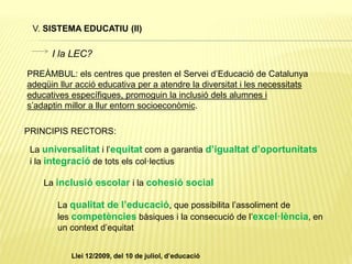 V. SISTEMA EDUCATIU (II)
PREÀMBUL: els centres que presten el Servei d’Educació de Catalunya
adeqüin llur acció educativa per a atendre la diversitat i les necessitats
educatives específiques, promoguin la inclusió dels alumnes i
s’adaptin millor a llur entorn socioeconòmic.
La universalitat i l’equitat com a garantia d’igualtat d’oportunitats
i la integració de tots els col·lectius
La inclusió escolar i la cohesió social
La qualitat de l’educació, que possibilita l’assoliment de
les competències bàsiques i la consecució de l’excel·lència, en
un context d’equitat
PRINCIPIS RECTORS:
I la LEC?
Llei 12/2009, del 10 de juliol, d’educació
 