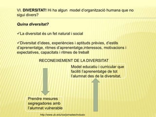 VI. DIVERSITAT! Hi ha algun model d’organització humana que no
sigui divers?
Quina diversitat?
La diversitat és un fet natural i social
Diversitat d’idees, experiències i aptituds prèvies, d’estils
d’aprenentatge, ritmes d’aprenentatge,interessos, motivacions i
expectatives, capacitats i ritmes de treball
RECONEIXEMENT DE LA DIVERSITAT
Prendre mesures
segregadores amb
l’alumnat vulnerable
Model educatiu i curricular que
faciliti l’aprenentatge de tot
l’alumnat des de la diversitat.
http://www.ub.edu/ice/jornades/inclusio
 