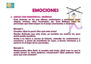 EMOCIONES 
• JUEGOS CON MARIONETAS / MUÑECOS 
Crea historias en las que afloren sentimientos y emociones como 
alegría, tristeza, celos, frustración, etc. Crea diálogos entre los 
personajes que intervengan en el juego (marionetas o muñecos). 
Ejemplo 1: 
Conejito: ¿Qué te pasa? ¿Por qué estás triste? 
Ranita: Entiendo que estés triste, yo también me sentiría así, pero 
quizá pueda ayudarte. 
Invita a tu hijo/a a recrear la historia, entender los sentimientos y 
emociones, a poner de manifiesto los suyos, a buscar soluciones y a 
ponerse en el lugar de los personajes. 
Ejemplo 2: 
Madre/padre: Mira Raúl, el conejito está triste. ¿Qué crees tu que le 
puede pasar? ¿y cómo podemos solucionarlo? ¿Qué podemos hacer 
para que esté contento? 
 