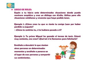 • JUEGO DE ROLES: 
Expón a tu hijo/a ante determinadas situaciones donde pueda 
mostrase empático y crea un diálogo con él/ella. Utiliza para ello 
situaciones cotidianas y vivencias que haya podido tener. 
Ejemplo 1: ¿Cómo crees tu que se siente tu amigo Juan por haber 
perdido su juguete? 
- ¿Cómo te sentirías tu, si te hubiera pasado a ti? 
Ejemplo 2: Tu primo Miguel ha ganado el torneo de tenis. Estará 
muy contento, ¿no crees? ¿Qué tal si lo llamamos para felicitarlo? 
Enséñale a descubrir lo que sienten 
otras personas en determinados 
momentos y enséñale a ponerse en 
el lugar de esas personas y compartir 
sus sentimientos. 
 