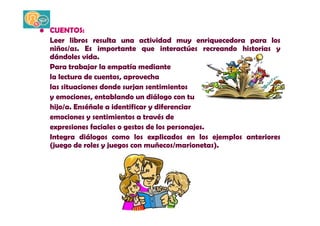 • CUENTOS: 
Leer libros resulta una actividad muy enriquecedora para los 
niños/as. Es importante que interactúes recreando historias y 
dándoles vida. 
Para trabajar la empatía mediante 
la lectura de cuentos, aprovecha 
las situaciones donde surjan sentimientos 
y emociones, entablando un diálogo con tu 
hijo/a. Enséñale a identificar y diferenciar 
emociones y sentimientos a través de 
expresiones faciales o gestos de los personajes. 
Integra diálogos como los explicados en los ejemplos anteriores 
(juego de roles y juegos con muñecos/marionetas). 
 
