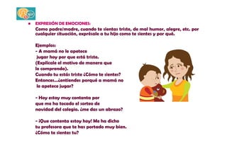 • EXPRESIÓN DE EMOCIONES: 
Como padre/madre, cuando te sientas triste, de mal humor, alegre, etc. por 
cualquier situación, exprésale a tu hijo como te sientes y por qué. 
Ejemplos: 
- A mamá no le apetece 
jugar hoy por que está triste. 
(Explícale el motivo de manera que 
lo comprenda). 
Cuando tu estás triste ¿Cómo te sientes? 
Entonces…¿entiendes porqué a mamá no 
le apetece jugar? 
- Hoy estoy muy contenta por 
que me ha tocado el sorteo de 
navidad del colegio. ¿me das un abrazo? 
- ¡Que contenta estoy hoy! Me ha dicho 
tu profesora que te has portado muy bien. 
¿Cómo te sientes tu? 
 