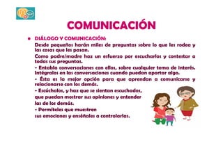 COMUNICACIÓN 
• DIÁLOGO Y COMUNICACIÓN: 
Desde pequeños harán miles de preguntas sobre lo que les rodea y 
las cosas que les pasan. 
Como padre/madre haz un esfuerzo por escucharlos y contestar a 
todas sus preguntas. 
- Entabla conversaciones con ellos, sobre cualquier tema de interés. 
Intégralos en las conversaciones cuando puedan aportar algo. 
- Ésta es la mejor opción para que aprendan a comunicarse y 
relacionarse con los demás. 
- Escúchalos, y haz que se sientan escuchados, 
que puedan mostrar sus opiniones y entender 
las de los demás. 
- Permíteles que muestren 
sus emociones y enséñales a controlarlas. 
 